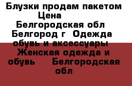 Блузки продам пакетом › Цена ­ 1 000 - Белгородская обл., Белгород г. Одежда, обувь и аксессуары » Женская одежда и обувь   . Белгородская обл.